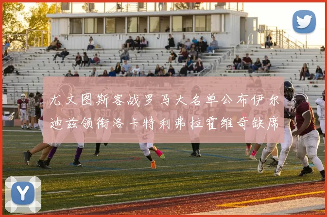 尤文图斯客战罗马大名单公布伊尔迪兹领衔洛卡特利弗拉霍维奇缺席