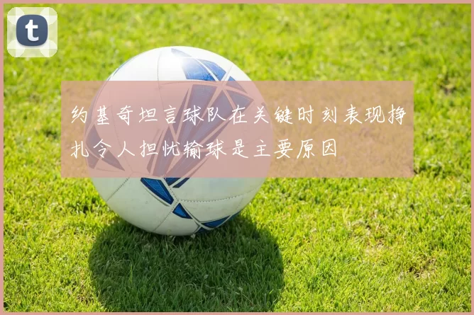 约基奇坦言球队在关键时刻表现挣扎令人担忧输球是主要原因