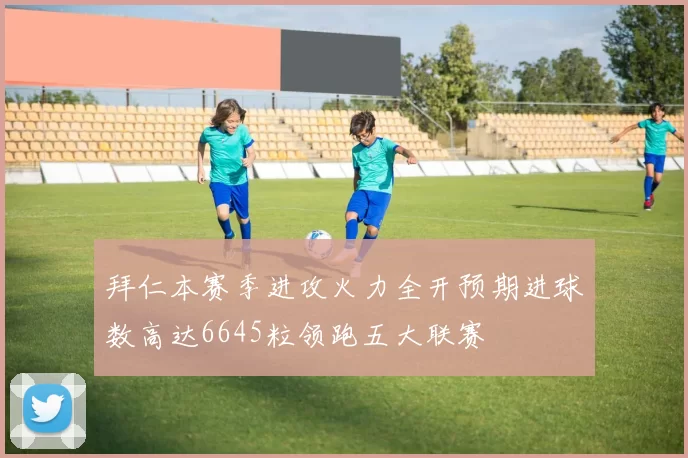 拜仁本赛季进攻火力全开预期进球数高达6645粒领跑五大联赛