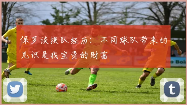 保罗谈换队经历：不同球队带来的见识是我宝贵的财富