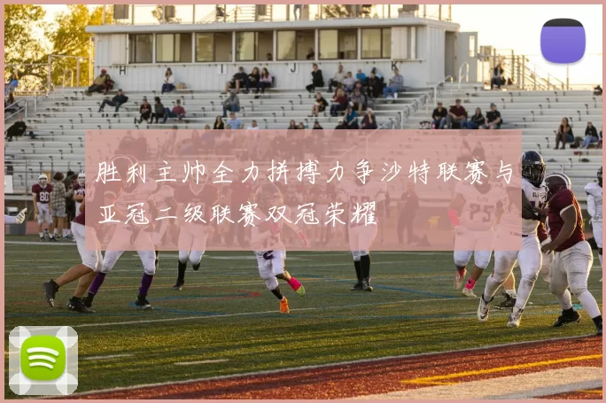 胜利主帅全力拼搏力争沙特联赛与亚冠二级联赛双冠荣耀