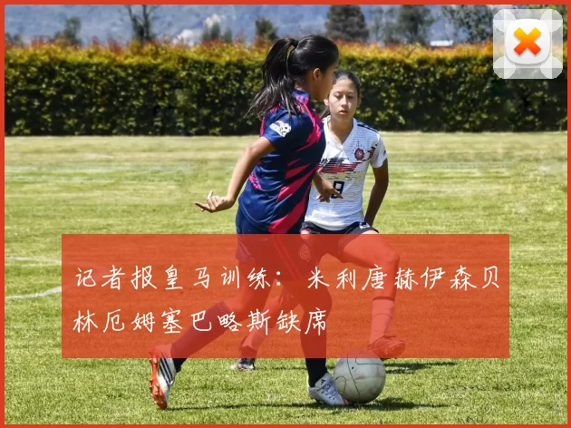 记者报皇马训练：米利唐赫伊森贝林厄姆塞巴略斯缺席