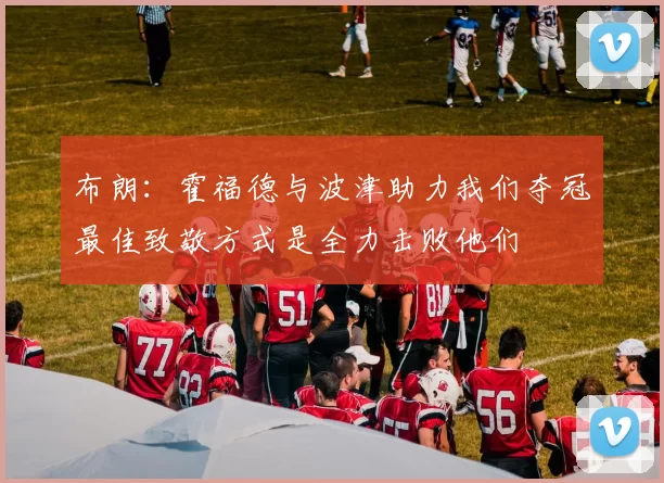 布朗：霍福德与波津助力我们夺冠最佳致敬方式是全力击败他们