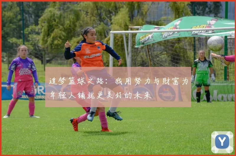 追梦篮球之路：我用努力与财富为年轻人铺就更美好的未来