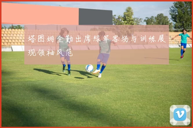 塔图姆全勤出席绿军客场与训练展现领袖风范