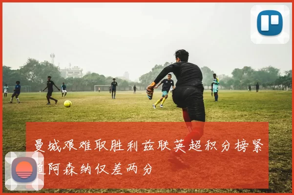 曼城艰难取胜利兹联英超积分榜紧追阿森纳仅差两分