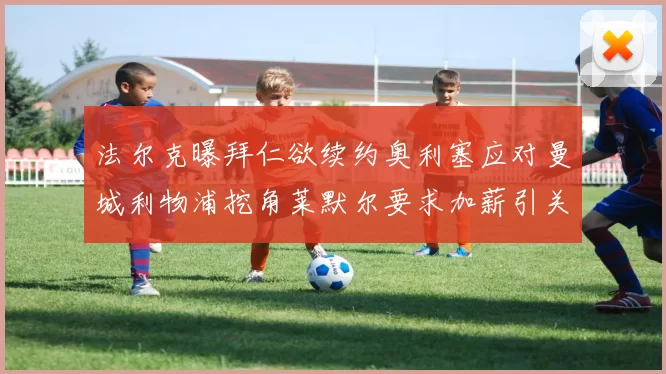 法尔克曝拜仁欲续约奥利塞应对曼城利物浦挖角莱默尔要求加薪引关注