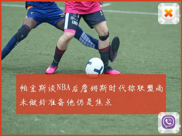 帕金斯谈NBA后詹姆斯时代称联盟尚未做好准备他仍是焦点