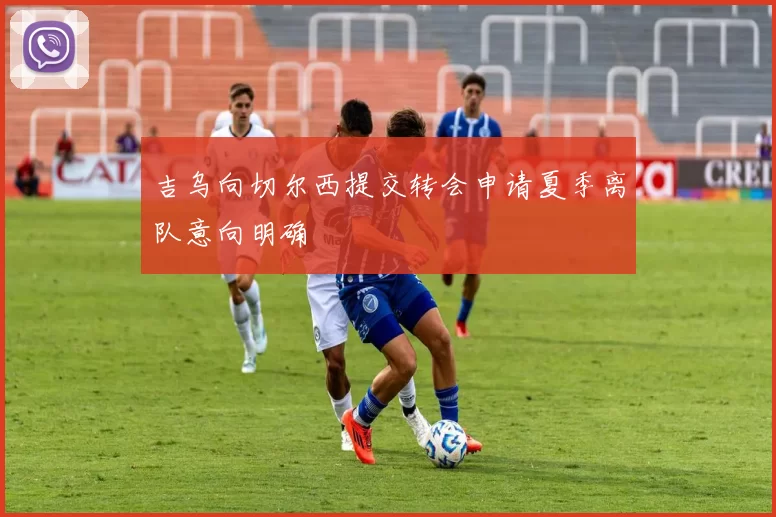 吉乌向切尔西提交转会申请夏季离队意向明确