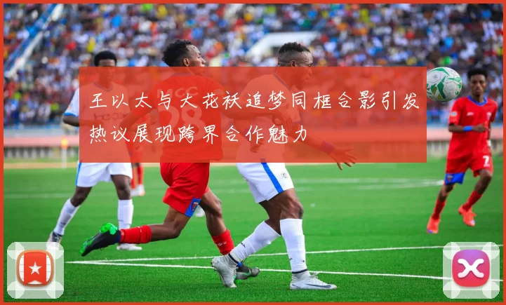 王以太与大花袄追梦同框合影引发热议展现跨界合作魅力