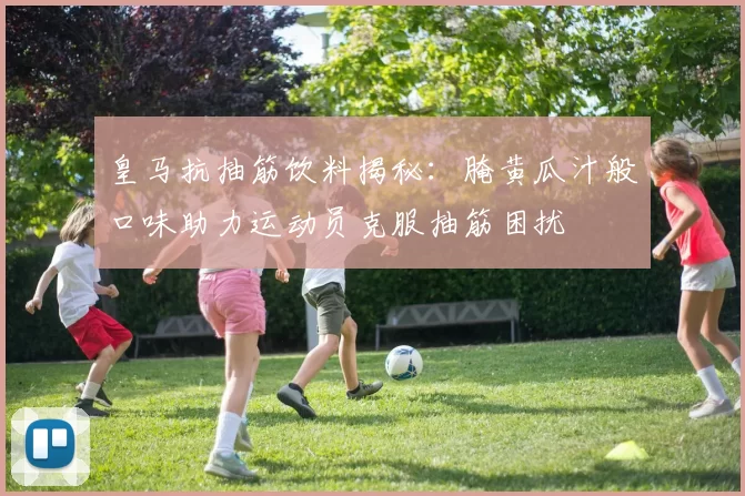 皇马抗抽筋饮料揭秘：腌黄瓜汁般口味助力运动员克服抽筋困扰
