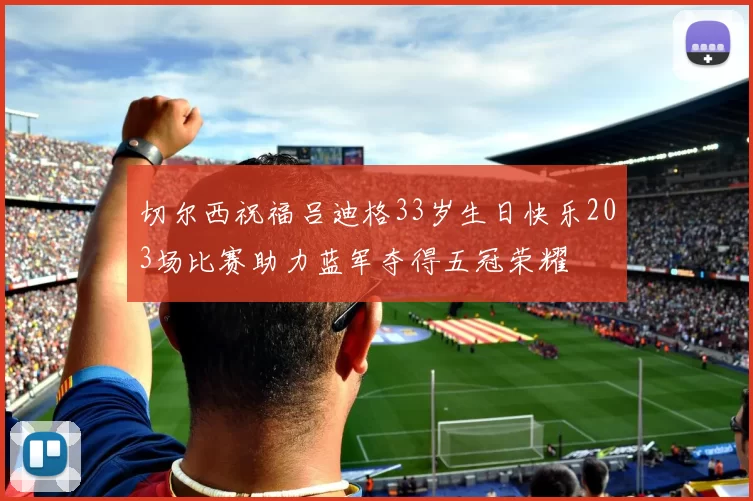 切尔西祝福吕迪格33岁生日快乐203场比赛助力蓝军夺得五冠荣耀