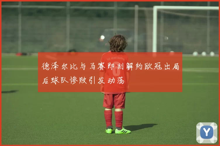 德泽尔比与马赛即刻解约欧冠出局后球队惨败引发动荡