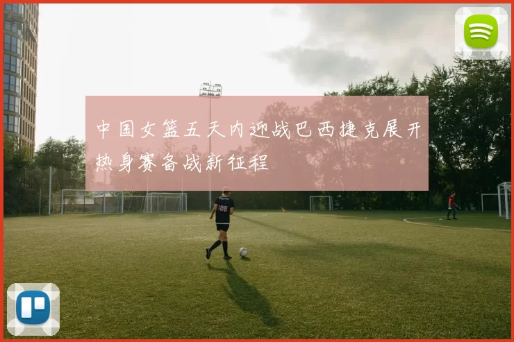 中国女篮五天内迎战巴西捷克展开热身赛备战新征程
