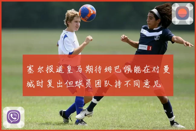 塞尔报道皇马期待姆巴佩能在对曼城时复出但球员团队持不同意见