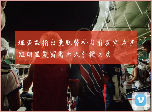 理查兹指出曼联替补与首发实力差距明显夏窗需加大引援力度