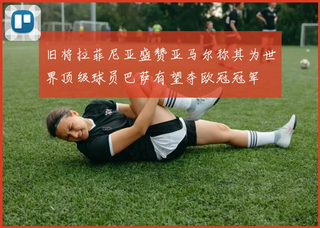旧将拉菲尼亚盛赞亚马尔称其为世界顶级球员巴萨有望夺欧冠冠军