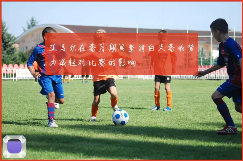 亚马尔在斋月期间坚持白天斋戒努力减轻对比赛的影响