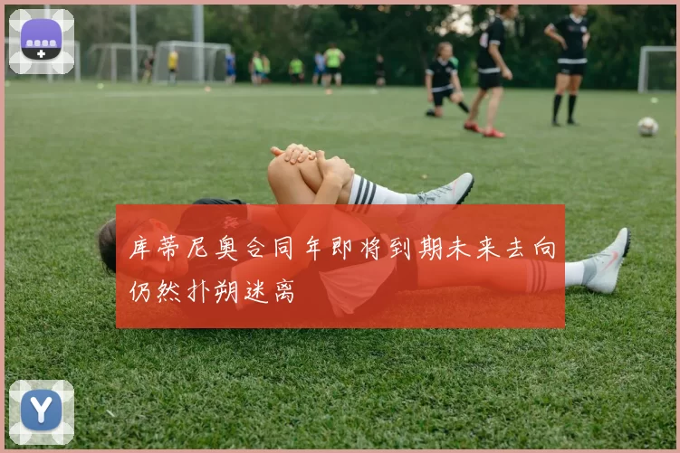 库蒂尼奥合同年即将到期未来去向仍然扑朔迷离